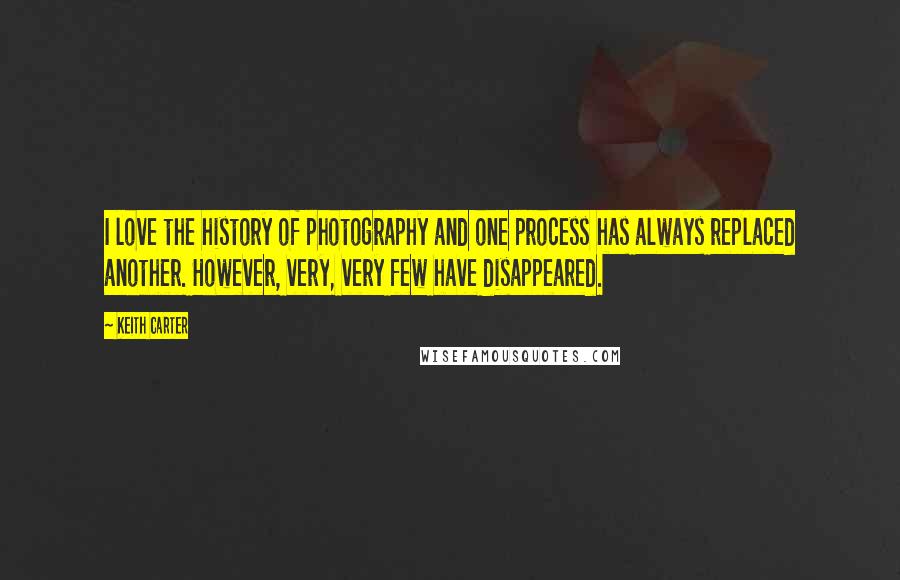 Keith Carter Quotes: I love the history of photography and one process has always replaced another. However, very, very few have disappeared.