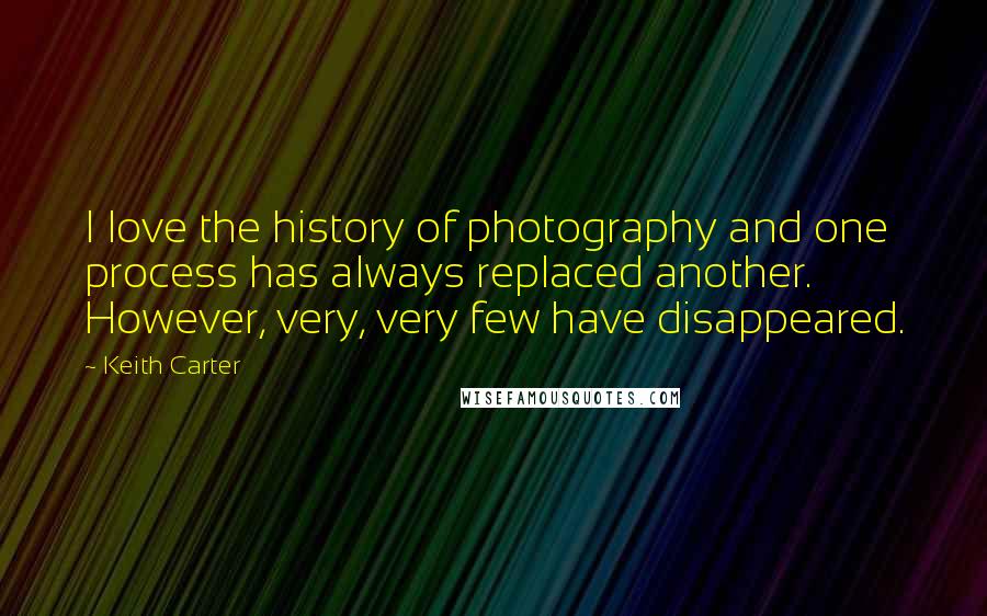 Keith Carter Quotes: I love the history of photography and one process has always replaced another. However, very, very few have disappeared.