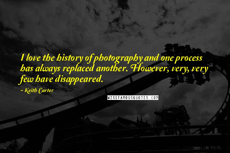 Keith Carter Quotes: I love the history of photography and one process has always replaced another. However, very, very few have disappeared.