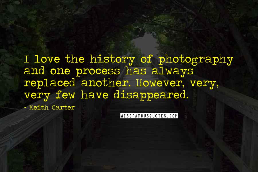 Keith Carter Quotes: I love the history of photography and one process has always replaced another. However, very, very few have disappeared.