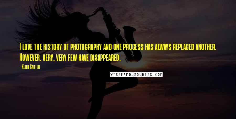 Keith Carter Quotes: I love the history of photography and one process has always replaced another. However, very, very few have disappeared.