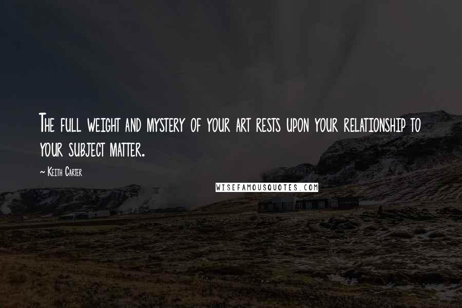 Keith Carter Quotes: The full weight and mystery of your art rests upon your relationship to your subject matter.