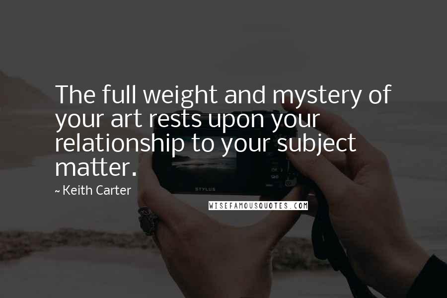 Keith Carter Quotes: The full weight and mystery of your art rests upon your relationship to your subject matter.