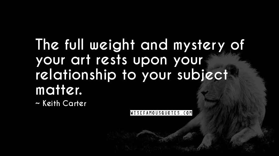 Keith Carter Quotes: The full weight and mystery of your art rests upon your relationship to your subject matter.