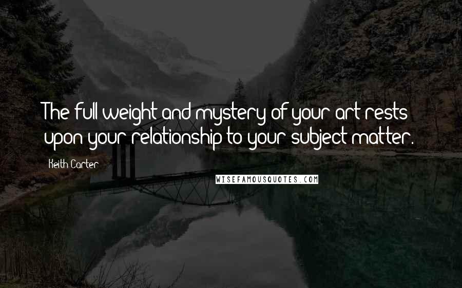 Keith Carter Quotes: The full weight and mystery of your art rests upon your relationship to your subject matter.