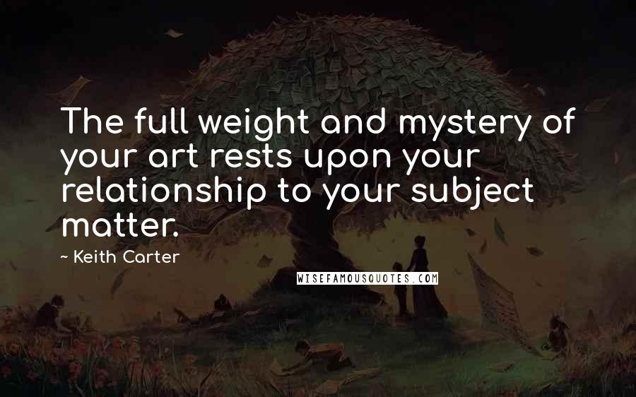 Keith Carter Quotes: The full weight and mystery of your art rests upon your relationship to your subject matter.