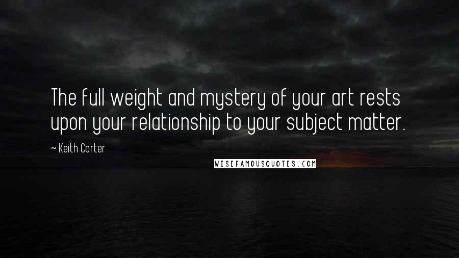 Keith Carter Quotes: The full weight and mystery of your art rests upon your relationship to your subject matter.