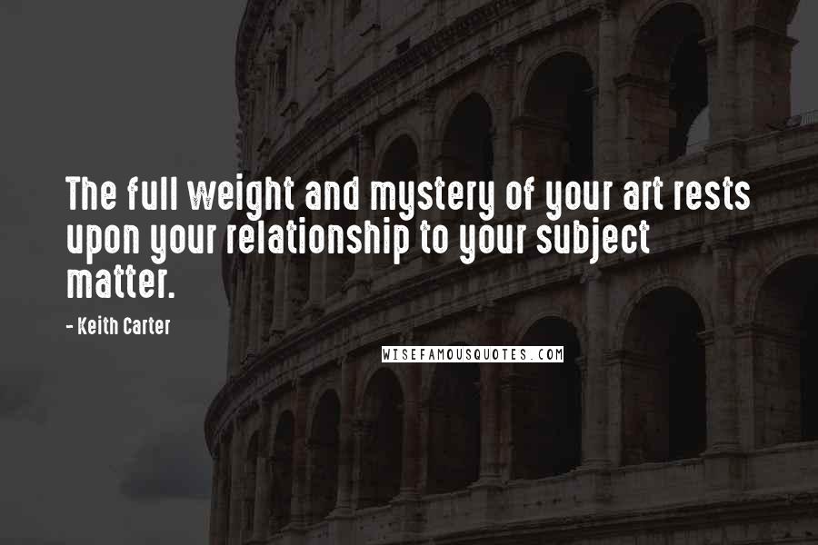 Keith Carter Quotes: The full weight and mystery of your art rests upon your relationship to your subject matter.