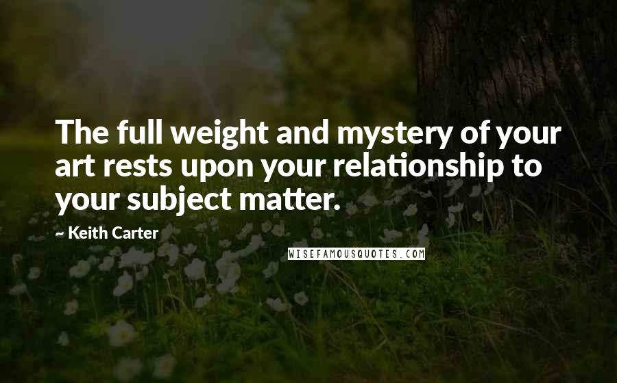 Keith Carter Quotes: The full weight and mystery of your art rests upon your relationship to your subject matter.