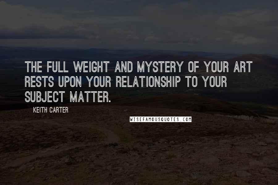 Keith Carter Quotes: The full weight and mystery of your art rests upon your relationship to your subject matter.