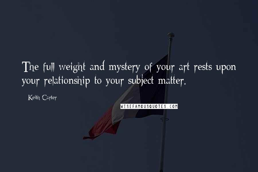 Keith Carter Quotes: The full weight and mystery of your art rests upon your relationship to your subject matter.