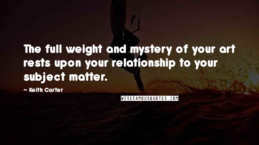 Keith Carter Quotes: The full weight and mystery of your art rests upon your relationship to your subject matter.