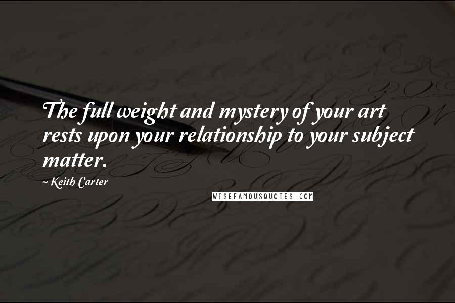 Keith Carter Quotes: The full weight and mystery of your art rests upon your relationship to your subject matter.