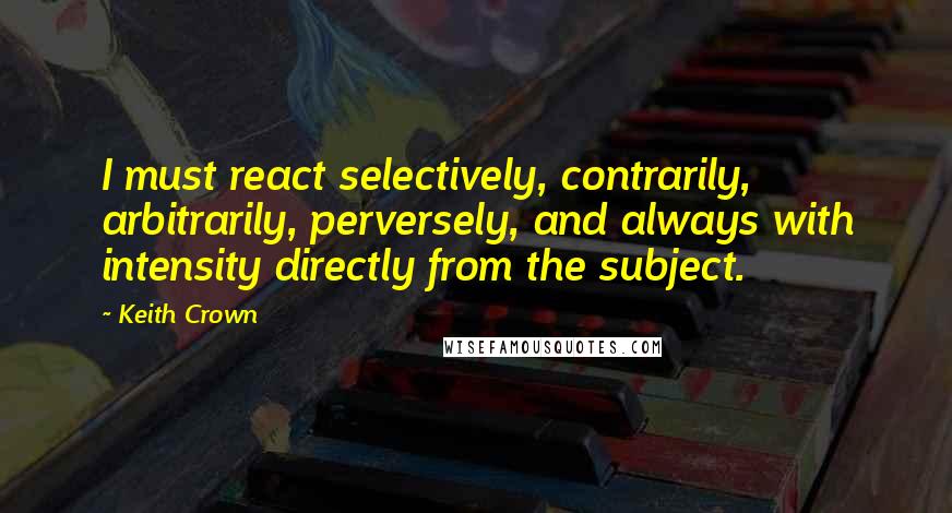 Keith Crown Quotes: I must react selectively, contrarily, arbitrarily, perversely, and always with intensity directly from the subject.