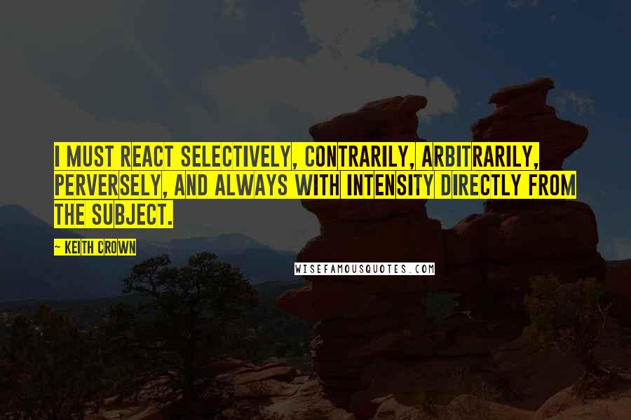 Keith Crown Quotes: I must react selectively, contrarily, arbitrarily, perversely, and always with intensity directly from the subject.