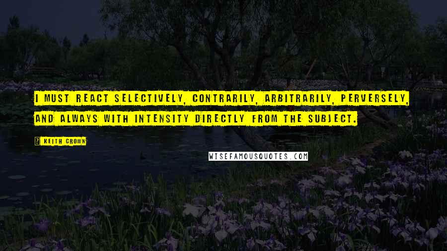 Keith Crown Quotes: I must react selectively, contrarily, arbitrarily, perversely, and always with intensity directly from the subject.