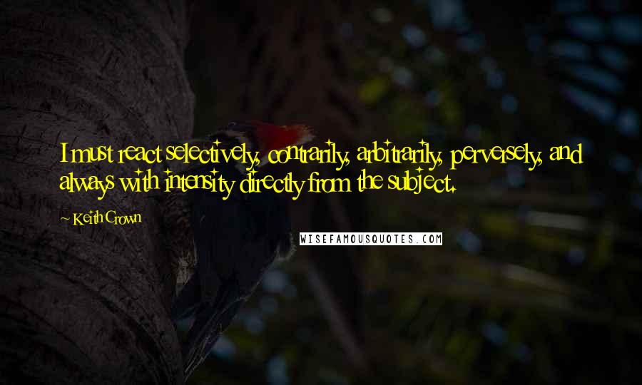 Keith Crown Quotes: I must react selectively, contrarily, arbitrarily, perversely, and always with intensity directly from the subject.