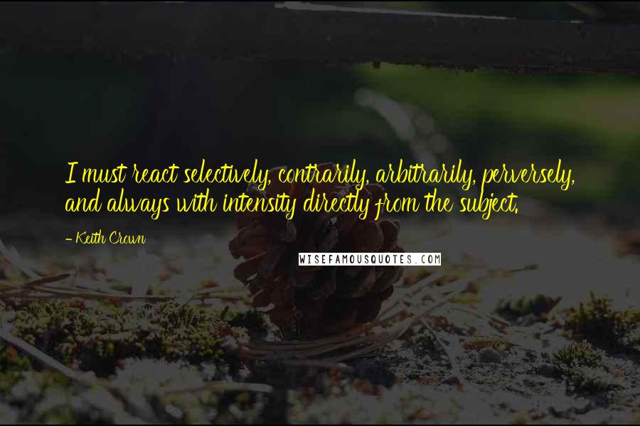 Keith Crown Quotes: I must react selectively, contrarily, arbitrarily, perversely, and always with intensity directly from the subject.