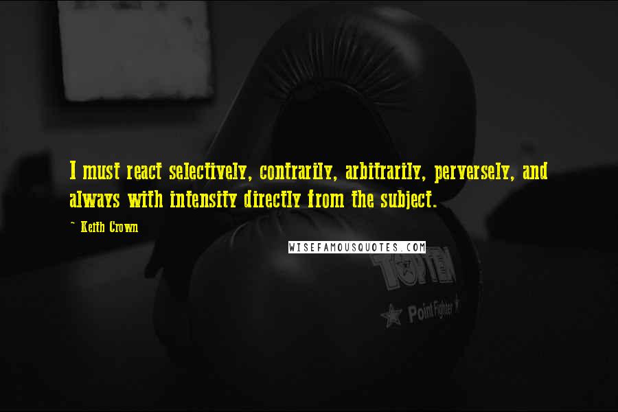 Keith Crown Quotes: I must react selectively, contrarily, arbitrarily, perversely, and always with intensity directly from the subject.