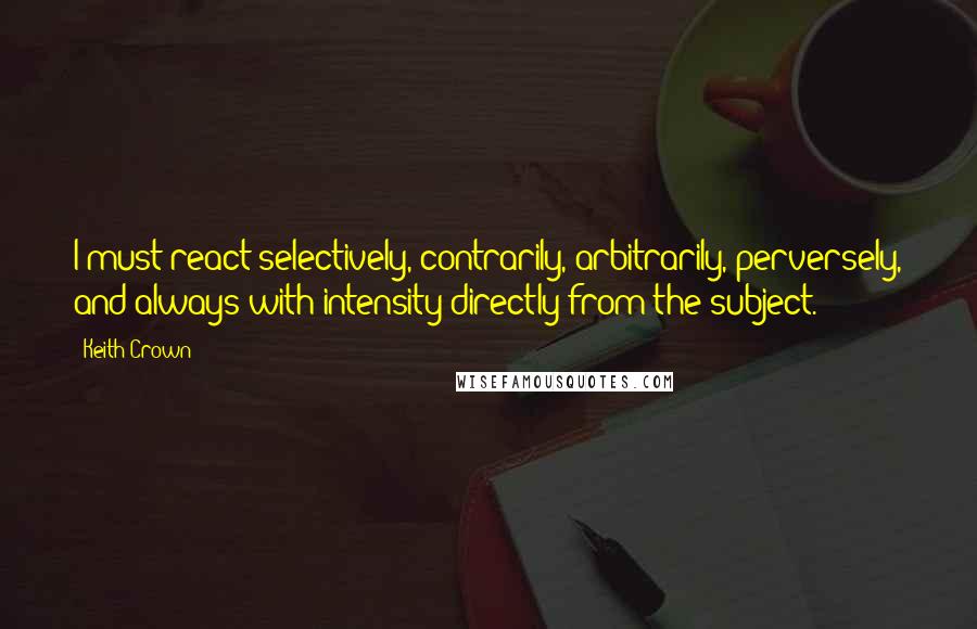 Keith Crown Quotes: I must react selectively, contrarily, arbitrarily, perversely, and always with intensity directly from the subject.