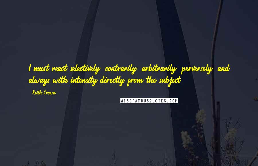 Keith Crown Quotes: I must react selectively, contrarily, arbitrarily, perversely, and always with intensity directly from the subject.