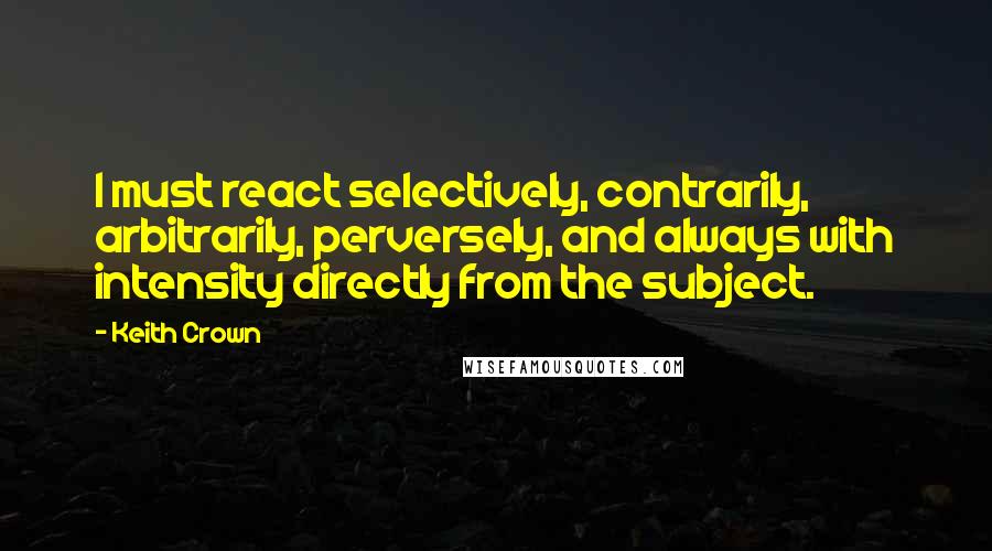 Keith Crown Quotes: I must react selectively, contrarily, arbitrarily, perversely, and always with intensity directly from the subject.