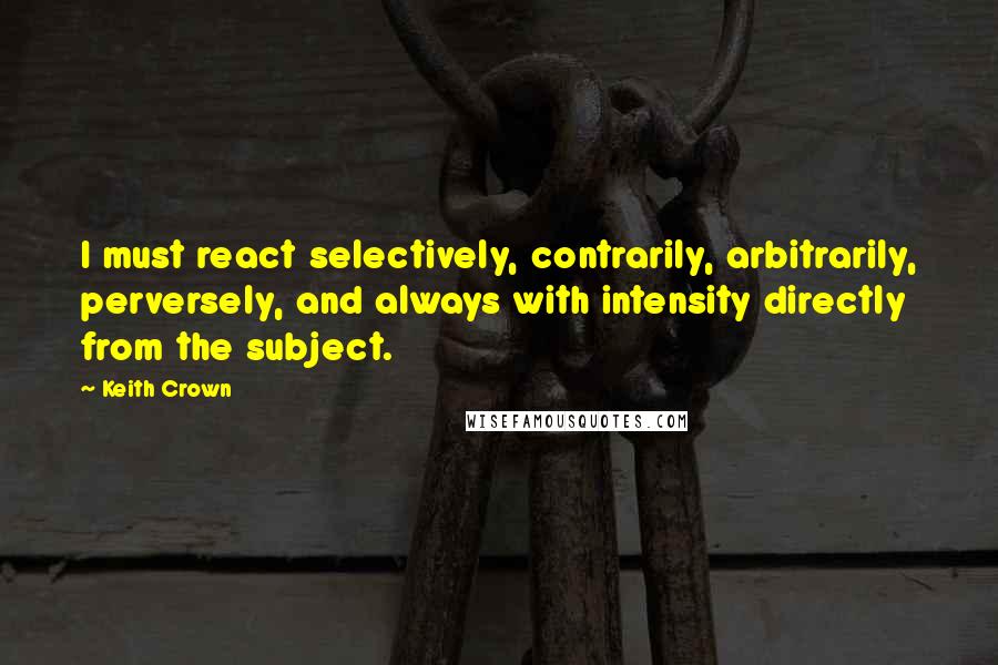 Keith Crown Quotes: I must react selectively, contrarily, arbitrarily, perversely, and always with intensity directly from the subject.