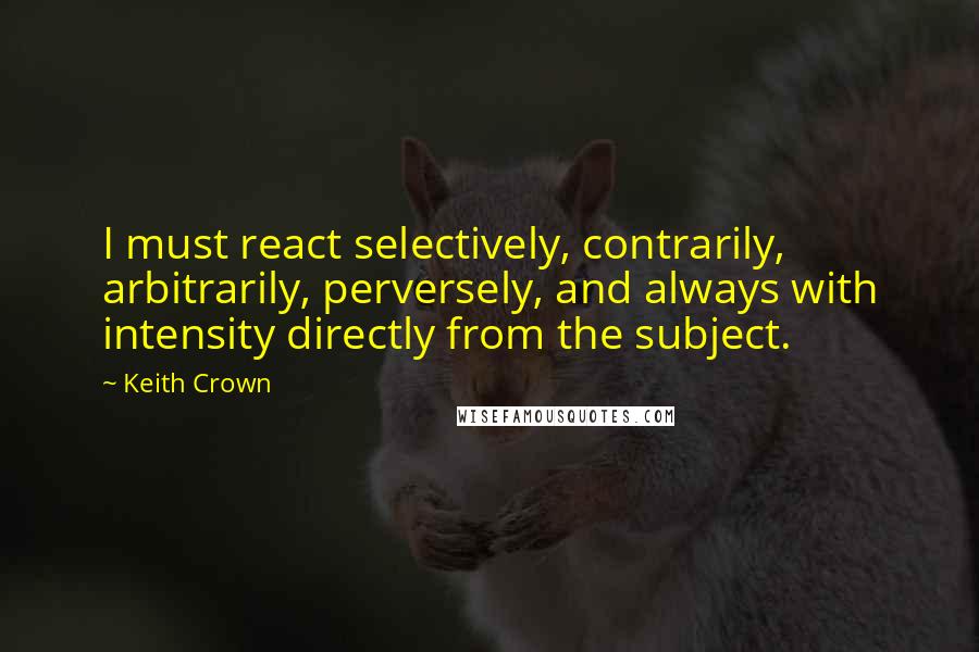 Keith Crown Quotes: I must react selectively, contrarily, arbitrarily, perversely, and always with intensity directly from the subject.