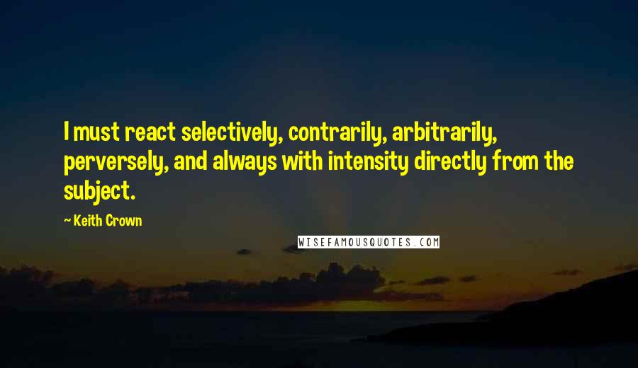 Keith Crown Quotes: I must react selectively, contrarily, arbitrarily, perversely, and always with intensity directly from the subject.