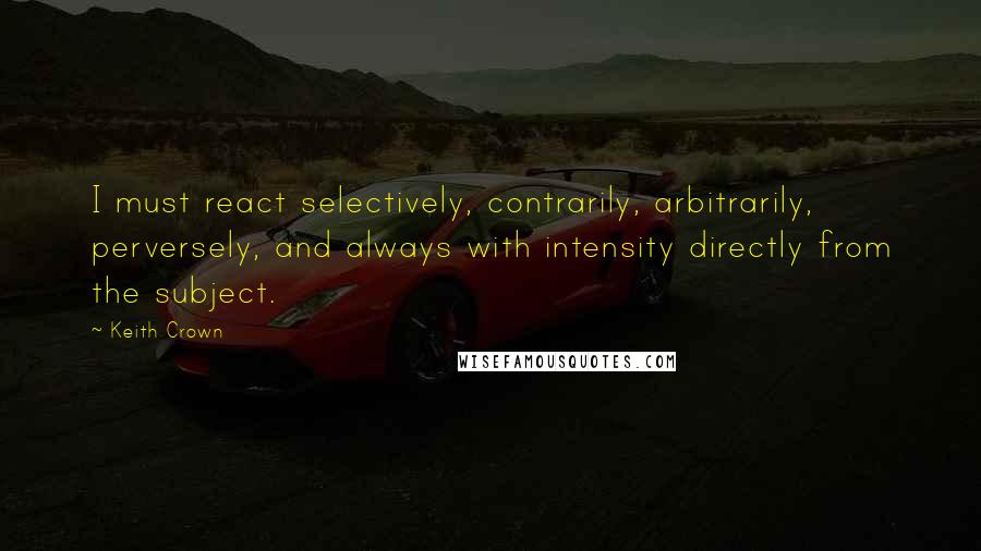 Keith Crown Quotes: I must react selectively, contrarily, arbitrarily, perversely, and always with intensity directly from the subject.