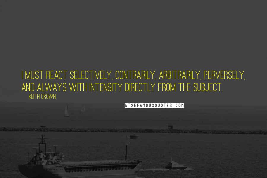 Keith Crown Quotes: I must react selectively, contrarily, arbitrarily, perversely, and always with intensity directly from the subject.