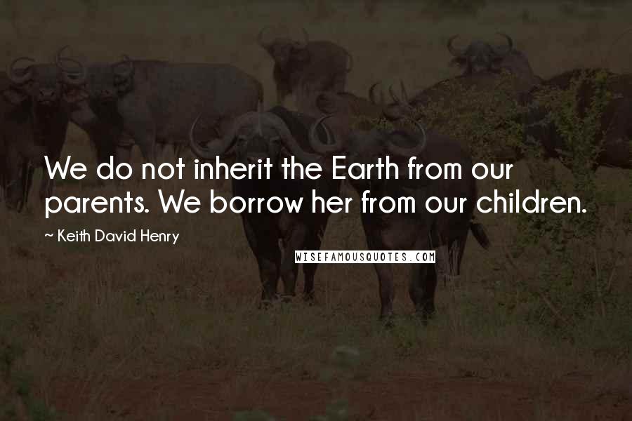 Keith David Henry Quotes: We do not inherit the Earth from our parents. We borrow her from our children.