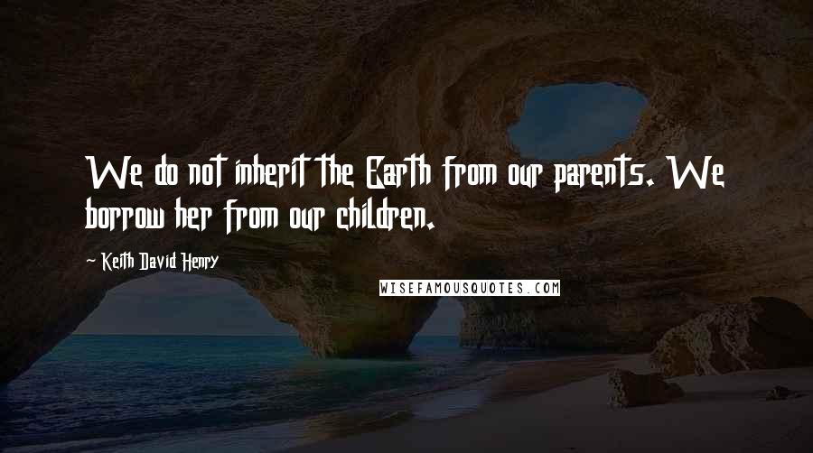 Keith David Henry Quotes: We do not inherit the Earth from our parents. We borrow her from our children.