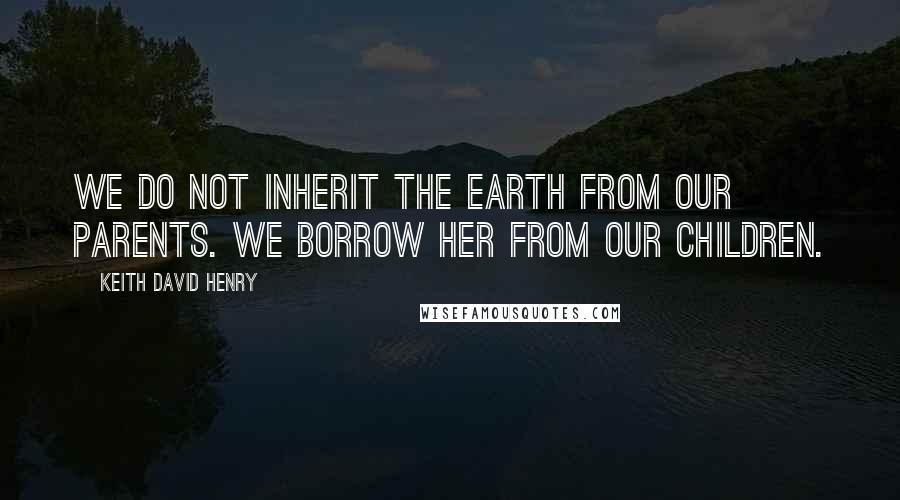 Keith David Henry Quotes: We do not inherit the Earth from our parents. We borrow her from our children.