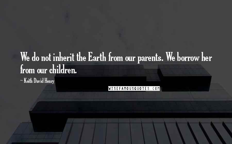 Keith David Henry Quotes: We do not inherit the Earth from our parents. We borrow her from our children.
