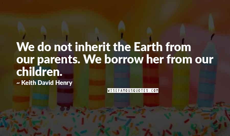 Keith David Henry Quotes: We do not inherit the Earth from our parents. We borrow her from our children.