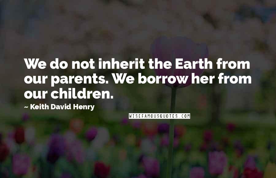 Keith David Henry Quotes: We do not inherit the Earth from our parents. We borrow her from our children.