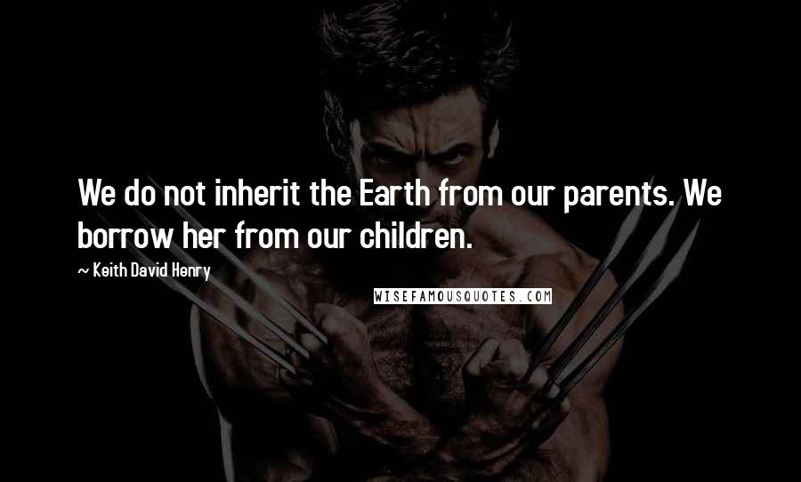 Keith David Henry Quotes: We do not inherit the Earth from our parents. We borrow her from our children.