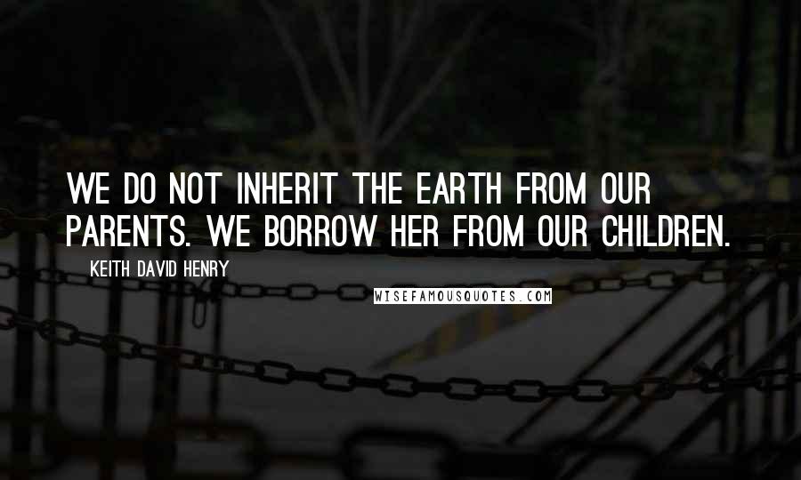 Keith David Henry Quotes: We do not inherit the Earth from our parents. We borrow her from our children.