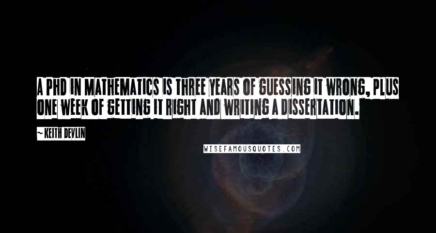 Keith Devlin Quotes: A PhD in Mathematics is three years of guessing it wrong, plus one week of getting it right and writing a dissertation.