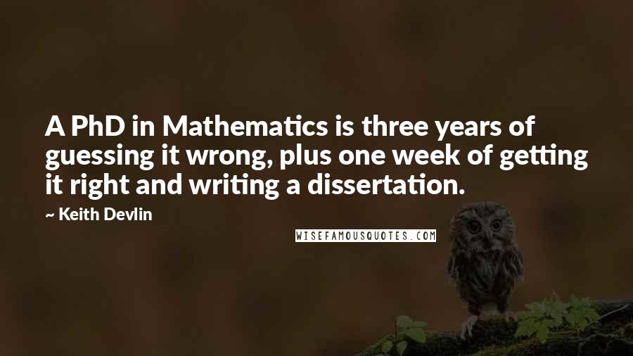 Keith Devlin Quotes: A PhD in Mathematics is three years of guessing it wrong, plus one week of getting it right and writing a dissertation.