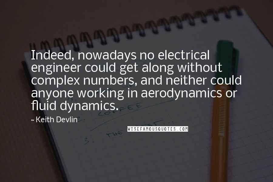 Keith Devlin Quotes: Indeed, nowadays no electrical engineer could get along without complex numbers, and neither could anyone working in aerodynamics or fluid dynamics.