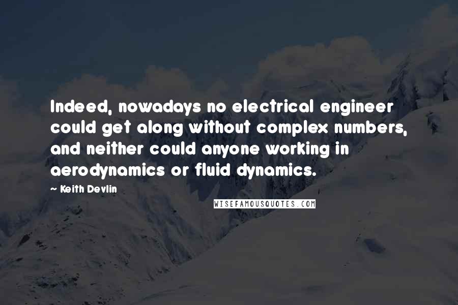 Keith Devlin Quotes: Indeed, nowadays no electrical engineer could get along without complex numbers, and neither could anyone working in aerodynamics or fluid dynamics.