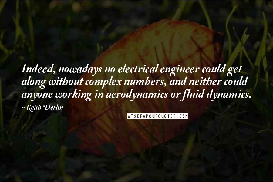 Keith Devlin Quotes: Indeed, nowadays no electrical engineer could get along without complex numbers, and neither could anyone working in aerodynamics or fluid dynamics.