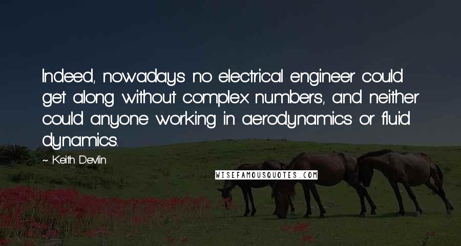 Keith Devlin Quotes: Indeed, nowadays no electrical engineer could get along without complex numbers, and neither could anyone working in aerodynamics or fluid dynamics.