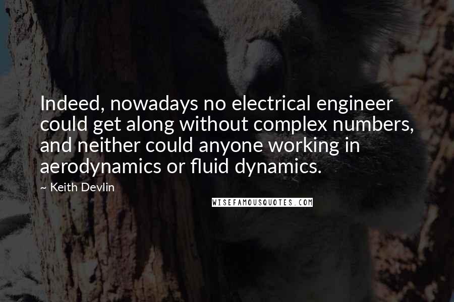 Keith Devlin Quotes: Indeed, nowadays no electrical engineer could get along without complex numbers, and neither could anyone working in aerodynamics or fluid dynamics.