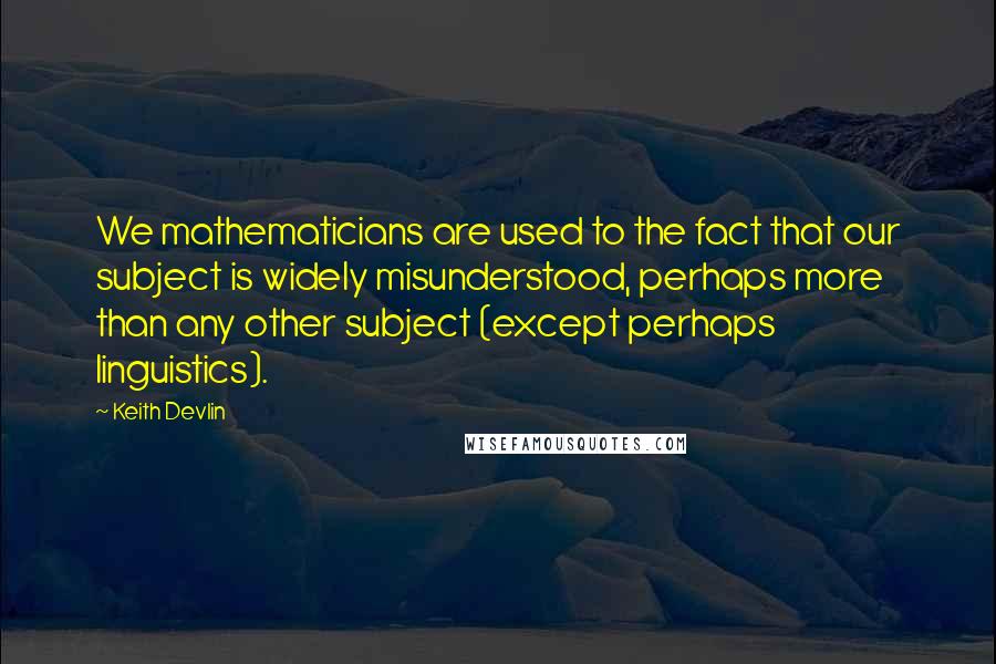 Keith Devlin Quotes: We mathematicians are used to the fact that our subject is widely misunderstood, perhaps more than any other subject (except perhaps linguistics).