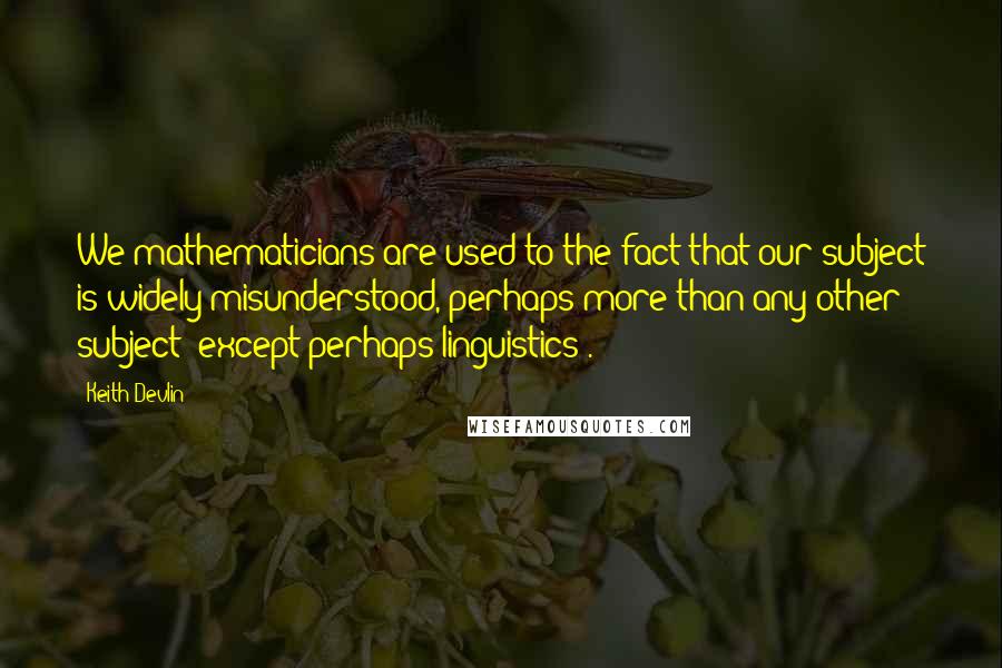Keith Devlin Quotes: We mathematicians are used to the fact that our subject is widely misunderstood, perhaps more than any other subject (except perhaps linguistics).