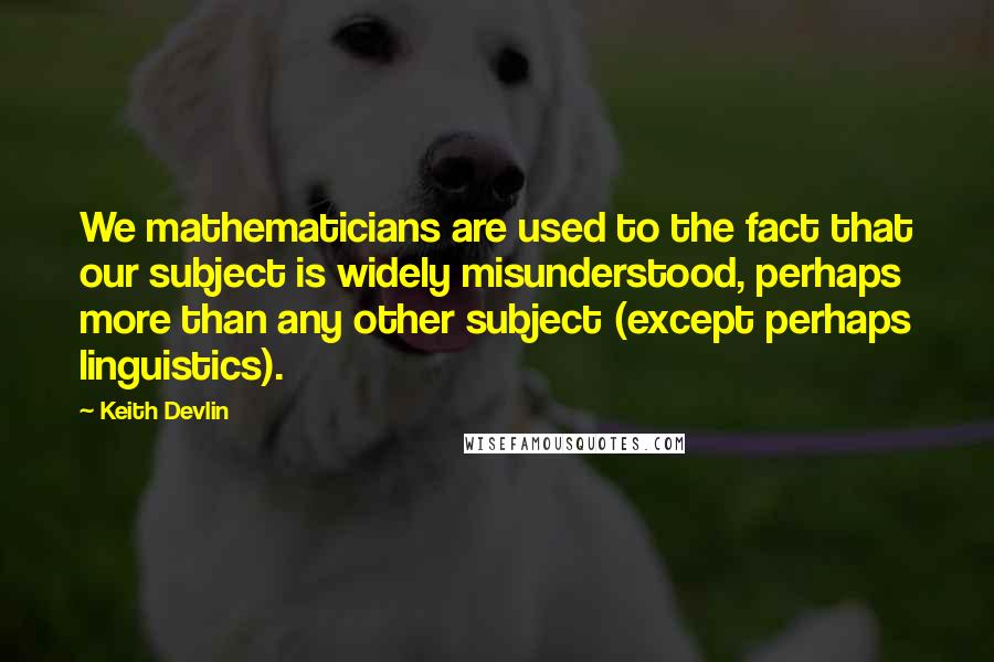 Keith Devlin Quotes: We mathematicians are used to the fact that our subject is widely misunderstood, perhaps more than any other subject (except perhaps linguistics).