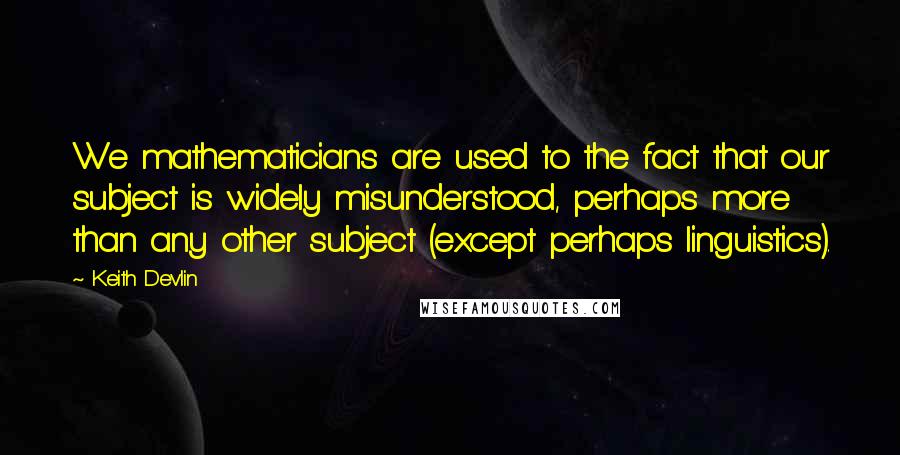 Keith Devlin Quotes: We mathematicians are used to the fact that our subject is widely misunderstood, perhaps more than any other subject (except perhaps linguistics).